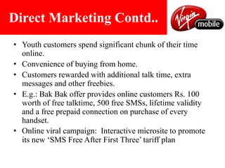 Direct Marketing Contd..Youth customers spend significant chunk of their time online. Convenience of buying from home.Customers rewarded with additional talk time, extra messages and other freebies.E.g.: BakBak offer provides online customers Rs. 100 worth of free talktime, 500 free SMSs, lifetime validity and a free prepaid connection on purchase of every handset. Online viral campaign:  Interactive micrositeto promote its new ‘SMS Free After First Three’ tariff plan