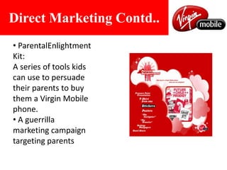 Direct Marketing Contd.. ParentalEnlightment Kit: A series of tools kids can use to persuade their parents to buy them a Virgin Mobile phone.  A guerrilla marketing campaign targeting parentsEvents and ExperienceVirgin Festival: Virgin Mobile organizes Virgin Music Festivals allowing customers to "Book The Band" by voting for who they want to see in an open show .Rockathon: Virgin Mobile, in partnership with Yahoo and Planet M are attempting a rocking feat! 100 hours of live music