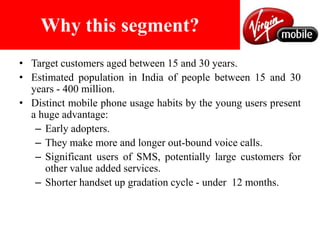 Positioned as a youth centric brand.Why this segment?Target customers aged between 15 and 30 years.Estimated population in India of people between 15 and 30 years - 400 million.Distinct mobile phone usage habits by the young users present a huge advantage:Early adopters.They make more and longer out-bound voice calls. Significant users of SMS, potentially large customers for other value added services.Shorter handset up gradation cycle - under  12 months.