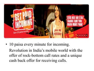 10 paisa every minute for incoming.	Revolution in India’s mobile world with the offer of rock-bottom call rates and a unique cash back offer for receiving calls. 