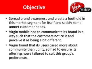 ObjectiveSpread brand awareness and create a foothold in this market segment for itself and satisfy some unmet customer needs.Virgin mobile had to communicate its brand in a way such that the customers notice it and perceive it as being a bit different.Virgin found that its users cared more about community than utility, so had to ensure its offerings were tailored to suit this group's preferences. 