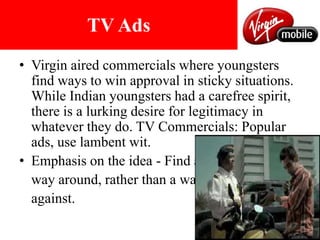 INTERNET BASED ADSTV AdsVirgin aired commercials where youngsters find ways to win approval in sticky situations. While Indian youngsters had a carefree spirit, there is a lurking desire for legitimacy in whatever they do. TV Commercials: Popular ads, use lambent wit.Emphasis on the idea - Find a 	way around, rather than a way 	against. 