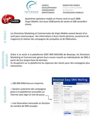 CONSEIL                MARKETING MOBILE
                                                DEVELOPPEMENT          SITES ET APPLICATIONS
                                                HEBERGEMENT            M-PAYMENT
                                                MAINTENANCE            TECHNOLOGIES MOBILES


                               Quatrième opérateur mobile en France sorti en avril 2006.
                               Virgin Mobile c’est aussi 2500 points de ventes et 500 conseillers
                               clients.
   LE PROJET




                 Les Directions Marketing et Commerciales de Virgin Mobile avaient besoin d’un
                 outil pour communiquer des informations à leurs clients (promos, ouvertures de
                 magasins) et réaliser des campagnes de conquêtes et de fidélisation.
PROPOSITION




                 Grâce à un accès à la plateforme EASY SMS MAILING de Bewoopi, les Directions
  BEWOOPI




                 Marketing et Commerciale gèrent leurs envois massifs ou individualisés de SMS à
                 partir de leur propre base de données.
                 Ils récupèrent sur la plateforme les réponses des clients pour des campagnes plus
                 interactives.




                 o 200 000 SMS/mois en moyenne.
   REALISATION




                 o Gestion autonome des campagnes
                 grâce à la plateforme accessible sur
                 Internet avec login et mot de passe


                 o Une facturation mensuelle en fonction
                 du nombre de SMS envoyés.
 