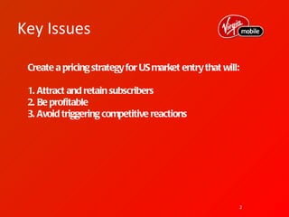 Key Issues

 Create a pricing strategy for US market entry that will:

 1. Attract and retain subscribers
 2. Be profitable
 3. Avoid triggering competitive reactions




                                                            2
 