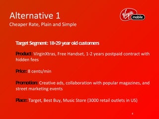 Alternative 1
Cheaper Rate, Plain and Simple


  Target Segment: 18-29 year old customers

  Product: VirginXtras, Free Handset, 1-2 years postpaid contract with
  hidden fees

  Price: 8 cents/min

  Promotion: Creative ads, collaboration with popular magazines, and
  street marketing events

  Place: Target, Best Buy, Music Store (3000 retail outlets in US)

                                                               4
 