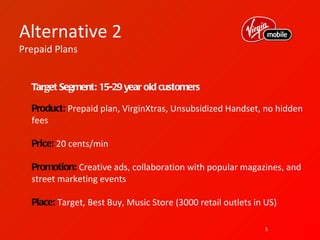 Alternative 2
Prepaid Plans


  Target Segment: 15-29 year old customers

  Product: Prepaid plan, VirginXtras, Unsubsidized Handset, no hidden
  fees

  Price: 20 cents/min

  Promotion: Creative ads, collaboration with popular magazines, and
  street marketing events

  Place: Target, Best Buy, Music Store (3000 retail outlets in US)

                                                               5
 