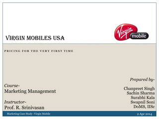 P R I C I N G F O R T H E V E R Y F I R S T T I M E
2 Apr 2014Marketing Case Study -Virgin Mobile
Virgin Mobiles USA
Prepared by-
Chanpreet Singh
Sachin Sharma
Surabhi Kala
Swapnil Soni
DoMS, IISc
Course-
Marketing Management
Instructor-
Prof. R. Srinivasan
 