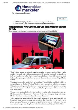 7/30/2015 Virgin Mobile’s New Cartoon Ads Can Book Numbers In Back Of Cabs – AM – Marketing, Media & Advertising News in the MENA
http://arabianmarketer.ae/virgin-mobiles-new-cartoon-ads-can-book-numbers-in-back-of-cabs/ 1/4
(http://arabianmarketer.ae)
Subscribe
MARKETING (http://arabianmarketer.ae/category/marketing/)
ADVERTISING (http://arabianmarketer.ae/category/advertising/)
MEDIA (http://arabianmarketer.ae/category/media/)
Virgin Mobile’s New Cartoon Ads Can Book Numbers In Back
Of Cabs
Sana Mahmud (http://arabianmarketer.ae/author/sana-mahmud/) | June 18, 2015
Virgin Mobile has rolled out an innovative campaign where prospective Virgin Mobile
members can book new mobile phone numbers while traveling in specially-equipped taxis
in Riyadh and Dammam. The Virgin Mobile branded cabs are fitted with internet-enabled
tablets which passengers in the back can use to choose and reserve a new Virgin Mobile
number.
The campaign was rolled out in the Kingdom of Saudi Arabia (KSA) a month back which was
designed by and for the Saudi Arabs. While the creative agency involved in the campaign is
Ogilvy, the marketing team of Virgin Mobile was also involved in crafting out the campaign.
The media duties were handled by Mediacom while the digital responsibilities were handed
over to Netizency.
The campaign was launched in almost all mediums including online (Youtube), print, Virgin
Mobile’s owned social channels – Facebook, Twitter and Instagram along with Virgin
Mobile retail stores and London cabs in Riyadh and Dammam.
“This campaign has been designed by young Saudi Arabians for young Saudi Arabians. We
know that young people are busy, and sometimes don’t have the time to study mobile
phone packages. We want to bring our proposition of fairness to life in ways that are
relevant and thought-provoking,” commented Karim Benkirane, CEO, Virgin Mobile, KSA.
 