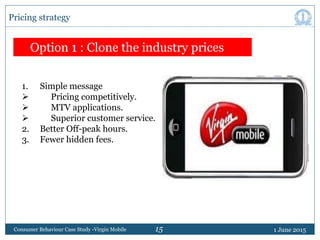 15 1 June 2015Consumer Behaviour Case Study -Virgin Mobile
Pricing strategy
Option 1 : Clone the industry prices
1. Simple...