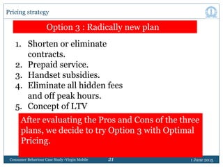 21 1 June 2015Consumer Behaviour Case Study -Virgin Mobile
Pricing strategy
Option 3 : Radically new plan
1. Shorten or el...