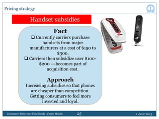 25 1 June 2015Consumer Behaviour Case Study -Virgin Mobile
Pricing strategy
Handset subsidies
Fact
 Currently carriers pu...