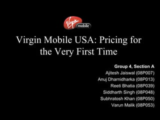 Virgin Mobile USA: Pricing for
the Very First Time
Group 4, Section A
Ajitesh Jaiswal (08P007)
Anuj Dharnidharka (08P013)
Reeti Bhatia (08P039)
Siddharth Singh (08P048)
Subhratosh Khan (08P050)
Varun Malik (08P053)
 