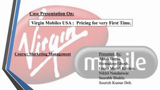 Case Presentation On:
Virgin Mobiles USA : Pricing for very First Time.
Course: Marketing Management Presented By:
Akash Gupta.
Biswadeep Ghosh.
Goura Murali Krishna.
Nikhil Nandanwar.
Saurabh Shukla.
Sourish Kumar Deb.
 