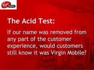 The Acid Test: If our name was removed from any part of the customer experience, would customers still know it was Virgin Mobile? 