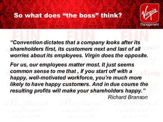 So what does “the boss” think? “ Convention dictates that a company looks after its shareholders first, its customers next and last of all worries about its employees. Virgin does the opposite. For us, our employees matter most. It just seems common sense to me that , if you start off with a happy, well-motivated workforce, you’re much more likely to have happy customers. And in due course the resulting profits will make your shareholders happy.” Richard Branson 