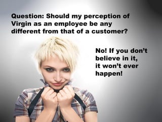 Question: Should my perception of Virgin as an employee be any different from that of a customer? No! If you don’t believe in it,  it won’t ever happen!  