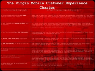 The Virgin Mobile Customer Experience Charter As a customer, there’s nothing more frustrating than dealing with a faceless bureaucracy or a member of staff who tows the party line. A little something extra can really go a long way to improve a their experience and their opinion of Virgin. E.g. A Virgin Trains manager took all the placemats from First class and folded them into fans for the passengers caught in an unpleasantly hot carriage when the air-conditioning failed. Phone broken? No problem. Virgin mobile will send a replacement the next day. That’s before we receive the original back – we take your word for it. To add a  personal touch  to our customer experience: the little extras…. To never design what we do by assuming the worst in customers Virgin Direct’s index tracker investments broke the investment world’s greatest conventions and secrets by beating traditional fund management with an investment fund linked to the FTSE. “Wouldn’t it be great if your shares could beat the shares of all those highly paid investors?” You can, 90% of the time, if you just invest in all the FTSE top companies. To  challenge convention . No bollocks or bureaucracy Some companies show a lack of regard for their customers by making promises they can’t or won’t keep. Virgin companies do what we say – no lies and no backtracking, just action. To  keep our promises . If we say it, we’ll do it. Like Virgin trains – who built a power point into every seat – so you can get some work done without your laptop or mobile running out of juice.  To  get the right things right . Every time. Virgin Megastores were the first major music retailer to introduce listening posts in their stores, allowing consumers  to listen before they buy.  To give our customers  what they really want. In a world of clutter and technology, there’s nothing consumers appreciate more. Virgin Mobile launched with the goal of putting the customer first and to be a breath of fresh air in a confusing field of technology. It revolutionised the industry by scrapping peak rate calls and allowing customers to pay any way they like with no contract. To make the experience  simple and easy , with no confusion. Speak from the heart, not a script. Talk to people the way they prefer to be talked to – with warmth and humanity. When Virgin Money sends people letters about their financial services they recognise it’s the customer’s money, not theirs. They don’t write in jargon but as one human being to another To offer an experience that’s  100% human , treating customers with respect. How Virgin Group companies put it into practice Our Customer Experience principles 