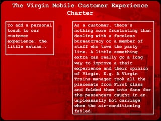 The Virgin Mobile Customer Experience Charter As a customer, there’s nothing more frustrating than dealing with a faceless bureaucracy or a member of staff who tows the party line. A little something extra can really go a long way to improve a their experience and their opinion of Virgin. E.g. A Virgin Trains manager took all the placemats from First class and folded them into fans for the passengers caught in an unpleasantly hot carriage when the air-conditioning failed. To add a personal touch to our customer experience: the little extras…. 