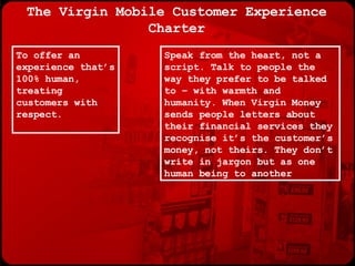 The Virgin Mobile Customer Experience Charter Speak from the heart, not a script. Talk to people the way they prefer to be talked to – with warmth and humanity. When Virgin Money sends people letters about their financial services they recognise it’s the customer’s money, not theirs. They don’t write in jargon but as one human being to another To offer an experience that’s 100% human, treating customers with respect. 