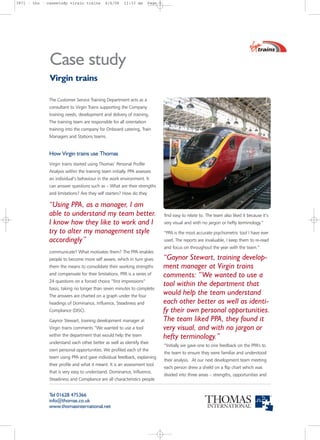 3971 - tho - casestudy virgin trains         4/4/06    11:33 am       Page 1




              Case study
              Virgin trains

              The Customer Service Training Department acts as a
              consultant to Virgin Trains supporting the Company
              training needs, development and delivery of training.
              The training team are responsible for all orientation
              training into the company for Onboard catering, Train
              Managers and Stations teams.


              How Virgin trains use Thomas
              Virgin trains started using Thomas’ Personal Profile
              Analysis within the training team initially. PPA assesses
              an individual’s behaviour in the work environment. It
              can answer questions such as – What are their strengths
              and limitations? Are they self starters? How do they

              “Using PPA, as a manager, I am
              able to understand my team better.                               find easy to relate to. The team also liked it because it’s
              I know how they like to work and I                               very visual and with no jargon or hefty terminology.”
              try to alter my management style                                 “PPA is the most accurate psychometric tool I have ever
              accordingly”                                                     used. The reports are invaluable, I keep them to re-read
                                                                               and focus on throughout the year with the team.”
              communicate? What motivates them? The PPA enables
              people to become more self aware, which in turn gives            “Gaynor Stewart, training develop-
              them the means to consolidate their working strengths            ment manager at Virgin trains
              and compensate for their limitations. PPA is a series of         comments: “We wanted to use a
              24 questions on a forced choice “first impressions”
                                                                               tool within the department that
              basis, taking no longer than seven minutes to complete.
              The answers are charted on a graph under the four
                                                                               would help the team understand
              headings of Dominance, Influence, Steadiness and                 each other better as well as identi-
              Compliance (DISC).                                               fy their own personal opportunities.
              Gaynor Stewart, training development manager at                  The team liked PPA, they found it
              Virgin trains comments “We wanted to use a tool                  very visual, and with no jargon or
              within the department that would help the team                   hefty terminology.”
              understand each other better as well as identify their
                                                                               “Initially we gave one to one feedback on the PPA’s to
              own personal opportunities. We profiled each of the
                                                                               the team to ensure they were familiar and understood
              team using PPA and gave individual feedback, explaining
                                                                               their analysis. At our next development team meeting
              their profile and what it meant. It is an assessment tool
                                                                               each person drew a shield on a flip chart which was
              that is very easy to understand. Dominance, Influence,
                                                                               divided into three areas – strengths, opportunities and
              Steadiness and Compliance are all characteristics people


              Tel 01628 475366
              info@thomas.co.uk
              www.thomasinternational.net
 