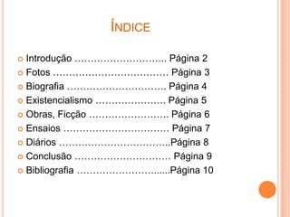 ÍNDICE

 Introdução ……………………….. Página 2
 Fotos ……………………………… Página 3

 Biografia …………………………. Página 4

 Existencialismo …………………. Página 5

 Obras, Ficção ……………………. Página 6

 Ensaios …………………………… Página 7

 Diários ……………………………..Página 8

 Conclusão ………………………… Página 9

 Bibliografia ……………………......Página 10
 