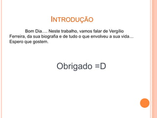 INTRODUÇÃO
        Bom Dia…. Neste trabalho, vamos falar de Vergílio
Ferreira, da sua biografia e de tudo o que envolveu a sua vida…
Espero que gostem.




                       Obrigado =D
 