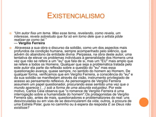 EXISTENCIALISMO

   “Um autor fixa um tema. Mas esse tema, revelando, como revela, um
    interesse, revela sobretudo que foi só em torno dele que o artista pôde
    realizar-se como tal.”
    — Vergílio Ferreira
    Atravessa a sua obra o discurso da solidão, como um dos aspectos mais
    profundos da condição humana, sempre acompanhado pelo silêncio, que
    advém do abandono da entidade divina .Perpassa, na obra deste autor, uma
    tentativa de elevar os problemas individuais à generalidade dos Homens uma
    vez que não se refere a um "eu" que fala de si, mas um "EU" mais amplo que
    se refere a todos os Homens. Qualquer que seja a problemática tratada pelo
    este autor ela parte da reflexão sobre a questão do "eu" mas essa
    questionação avança, quase sempre, no sentido do homem ao Homem. De
    qualquer forma, verificamos que em Vergílio Ferreira, a consciência do "eu" e
    da sua solidão se manifestam através da visão, instrumento privilegiado de
    acesso ao pensamento reflexivo. As personagens de Vergílio Ferreira
    assumem um papel questionador, procurando esse sentido uma vez que o
    mundo aparecia (…) sob a forma de uma absurda estupidez. Por este
    motivo, Carlos Ceia observa que "o romance de Vergílio Ferreira é uma
    interrogação sobre a humanidade do homem".Os protagonistas de Vergílio
    Ferreira são, antes de mais, questionadores e problematizores do real: uns
    desvinculadas ou em vias de se desvincularem da vida; outros, à procura de
    uma Estrela Polar, guia no caminho ou à espera da resposta E se Deus não
    existisse?
 