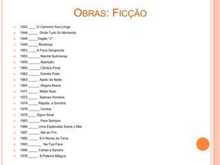 OBRAS: FICÇÃO
   1943 ____ O Caminho fica Longe
   1944 _____ Onde Tudo foi Morrendo
   1946 _____Vagão "J"
   1949 _____ Mudança
   1953 ____ A Face Sangrenta
   1953 ______ Manhã Submersa
   1959 ______ Aparição
   1960 ______ Cântico Final
   1962 ______ Estrela Polar
   1963 _____ Apelo da Noite
   1965 ______ Alegria Breve
   1971 _____ Nitido Nulo
   1972 _____ Apenas Homens
   1974 _____ Rápida, a Sombra
   1976 ______ Contos
   1979 ____ Signo Sinal
   1983 ______ Para Sempre
   1986 _____ Uma Esplanada Sobre o Mar
   1987 ______ Até ao Fim
   1990 _____ Em Nome da Terra
   1993 _______ Na Tua Face
   1996 _____ Cartas a Sandra
   1976 _____ A Palavra Mágica
 