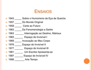 ENSAIOS
   1943 _____ Sobre o Humorismo de Eça de Queirós
   1957 _____ Do Mundo Original
   1958 _____ Carta ao Futuro
   1963 _____ Da Fenomenologia a Sartre
   1963 ______ Interrogação ao Destino, Malraux
   1965 ______ Espaço do Invisível I
   1969 _____ Invocação ao Meu Corpo
   1976 _____ Espaço do Invisível II
   1977 ______ Espaço do Invisível III
   1981 ______ Um Escritor Apresenta-se
   1987 ______ Espaço do Invisível IV
   1988 _______ Arte Tempo
 