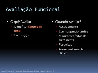 Avaliação Funcional

        O quê Avaliar                                             Quando Avaliar?
             Identificar fatores de                                      Rastreamento
              risco!                                                      Eventos precipitantes
             Lachs 1992                                                  Monitorar efeitos do
                                                                           tratamento
                                                                          Pesquisas
                                                                          Acompanhamento
                                                                           clínico




Kane, R. Kane, R. Assessing Older Persons. Oxford Press. 2000. 1; 1-13
 