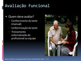 Avaliação Funcional

 Quem deve avaliar?
       Conhecimento do teste
        (manual)
       Uniformização do teste
       Treinamento
        sistematizado do
        profissional ou equipe




Kane, R. Kane, R. Assessing Older Persons. Oxford Press. 2000. 1; 1-13
 