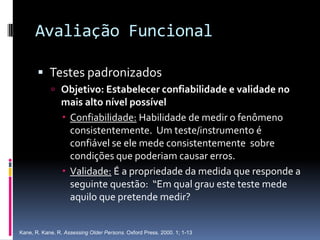 Avaliação Funcional

        Testes padronizados
             Objetivo: Estabelecer confiabilidade e validade no
                mais alto nível possível
                 Confiabilidade: Habilidade de medir o fenômeno
                  consistentemente. Um teste/instrumento é
                  confiável se ele mede consistentemente sobre
                  condições que poderiam causar erros.
                 Validade: É a propriedade da medida que responde a
                  seguinte questão: “Em qual grau este teste mede
                  aquilo que pretende medir?


Kane, R. Kane, R. Assessing Older Persons. Oxford Press. 2000. 1; 1-13
 
