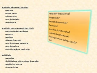 Atividades Básicas de Vida Diária
    - vestir-se
    - tomar banho
    - alimentar-se
    - uso do banheiro
    - Continência


Atividades Instrumentais de Vida Diária
    - tarefas domésticas básicas
    - compras
    - cozinhar
    - Manejo financeiro
    - uso de meios de transporte
    - uso do telefone
    - administração de medicações


Mobilidade
    - caminhar
    - habilidade de subir um lance de escadas
    - equilíbrio e marcha
    - transferências
 