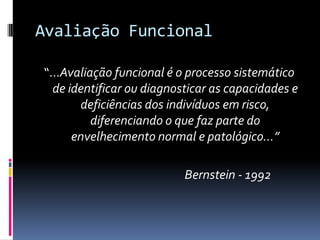 Avaliação Funcional

“...Avaliação funcional é o processo sistemático
  de identificar ou diagnosticar as capacidades e
       deficiências dos indivíduos em risco,
          diferenciando o que faz parte do
      envelhecimento normal e patológico...”

                           Bernstein - 1992
 