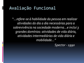 Avaliação Funcional

 “...refere-se á habilidade da pessoa em realizar
      atividades do dia a dia necessárias para a
  sobrevivência na sociedade moderna...e inclui 3
    grandes domínios: atividades de vida diária,
      atividades intermediárias de vida diária e
                    mobilidade...”
                                 Spector - 1990
 