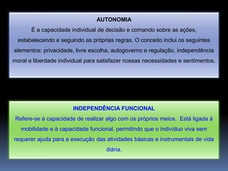 AUTONOMIA
       É a capacidade individual de decisão e comando sobre as ações,
  estabelecendo e seguindo as próprias regras. O conceito inclui os seguintes
elementos: privacidade, livre escolha, autogoverno e regulação, independência
moral e liberdade individual para satisfazer nossas necessidades e sentimentos.




                       INDEPENDÊNCIA FUNCIONAL
 Refere-se à capacidade de realizar algo com os próprios meios. Está ligada à
   mobilidade e à capacidade funcional, permitindo que o indivíduo viva sem
requerer ajuda para a execução das atividades básicas e instrumentais de vida
                                    diária.
 