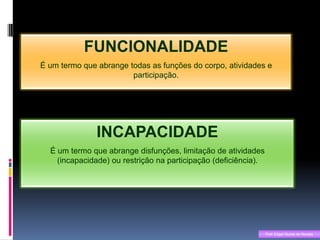 FUNCIONALIDADE
É um termo que abrange todas as funções do corpo, atividades e
                        participação.




               INCAPACIDADE
  É um termo que abrange disfunções, limitação de atividades
    (incapacidade) ou restrição na participação (deficiência).




                                                                 Prof. Edgar Nunes de Moraes
 