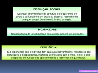 DISFUNÇÃO / DOENÇA
        Qualquer anormalidade da estrutura e da aparência do
       corpo e da função de um órgão ou sistema, resultante de
            qualquer causa. Distúrbio no âmbito do órgão.



                           INCAPACIDADE
   Conseqüência de uma limitação para o desempenho de atividades




                             DEFICIÊNCIA:
É a experiência que o indivíduo tem das suas desvantagens, resultantes das
disfunções e incapacidades.Interação do indivíduo com o meio, isto é, a sua
    adaptação em função das oporturnidades e restrições de que dispõe.




                                                                  Prof. Edgar Nunes de Moraes
 