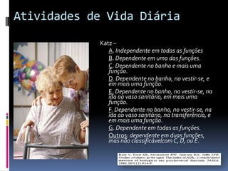 Atividades de Vida Diária
            Katz –
               A. Independente em todas as funções
               B. Dependente em uma das funções.
               C. Dependente no banho e mais uma
               função.
               D. Dependente no banho, no vestir-se, e
               em mais uma função.
               E. Dependente no banho, no vestir-se, na
               ida ao vaso sanitário, em mais uma
               função.
               F. Dependente no banho, no vestir-se, na
               ida ao vaso sanitário, na transferência, e
               em mais uma função.
               G. Dependente em todas as funções.
               Outros: dependente em duas funções,
               mas não classificávelcom C, D, ou E.
 