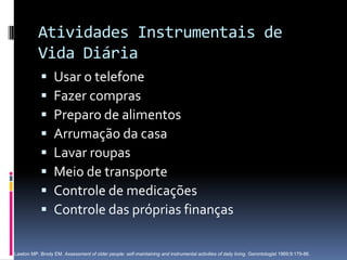 Atividades Instrumentais de
           Vida Diária
                 Usar o telefone
                 Fazer compras
                 Preparo de alimentos
                 Arrumação da casa
                 Lavar roupas
                 Meio de transporte
                 Controle de medicações
                 Controle das próprias finanças

Lawton MP, Brody EM. Assessment of older people: self-maintaining and instrumental activities of daily living. Gerontologist 1969;9:179-86.
 