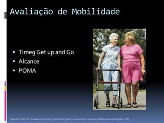 Avaliação de Mobilidade



  Timeg Get up and Go
  Alcance
  POMA




Kane RA, Kane RL. Assessing the elderly: a practical guide to measurement. Lexington, Mass.:Lexington Books, 1981.
 