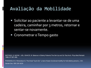 Avaliação da Mobilidade

         Solicitar ao paciente a levantar-se de uma
          cadeira, caminhar por 3 metros, retornar e
          sentar-se novamente.
         Cronometrar o Tempo gasto




MATHIAS, S; NAYAK , USL; ISAACS, B. Balance in Elderly Patients:The Get Up and Go Test.Arch. Phys.Med.Rehabil.
1986; 67:387-389.

PODSIADLO D, Richardson S. The timed "Up & Go": a test of basic functional mobility for frail elderly persons. J Am
Geriatr Soc 1991;39:142-8
 