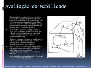 Avaliação da Mobilidade
       O indivíduo é instruído que tome a seguinte
        posição: em pé, descalço, perpendicular a
        parede, próximo ao início da fita métrica, com
        os pés paralelos numa posição confortável,
        sem tocá-la, com o ombro fletido em 90° e o
        cotovelo estendido. O punho permanece em
        posição neutra e os dedos fletidos.
       A fita métrica é presa à parede, paralela ao
        chão, posiciona-se na altura do acrômio do
        voluntário. A medida inicial corresponde à
        posição em que o terceiro metacarpo se
        encontrava nesta fita.
       O idoso é instruído a inclinar-se para frente, o
        máximo possível, sem perder o equilíbrio ou
        dar um passo. Deve ser verificado o
        deslocamento sobre a fita métrica.
       Deve-se observar cuidadosamente se o idoso
        não retira os seus calcanhares do apoio no
        chão. Caso isto ocorra, deve ser
        desconsiderada a medida e nova tentativa
        realizada.
       São feitas três tentativas de alcance funcional
        e a média destas é registrada



Duncan PW,Weiner DK, Chandler J,Studenski S. Functinal reach: A New Clinical Measure of Balance. Journal of Gerontology 1990;45(6):M192-197
 