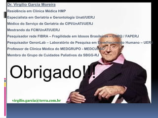 Dr. Virgílio Garcia Moreira
Residência em Clínica Médica HMP
Especialista em Geriatria e Gerontologia Unati/UERJ
Médico do Serviço de Geriatria do CIPI/UnATI/UERJ
Mestrando da FCM/UnATI/UERJ
Pesquisador rede FIBRA – Fragilidade em Idosos Brasileiros – CNPQ / FAPERJ
Pesquisador GeronLab – Laboratório de Pesquisa em Envelhecimento Humano – UERJ
Professor de Clínica Médica do MEDGRUPO - MEDCURSO
Membro do Grupo de Cuidados Paliativos da SBGG-RJ




 Obrigado!!!
  virgilio.garcia@terra.com.br
 