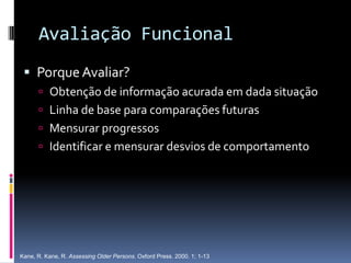 Avaliação Funcional
  Porque Avaliar?
       Obtenção de informação acurada em dada situação
       Linha de base para comparações futuras
       Mensurar progressos
       Identificar e mensurar desvios de comportamento




Kane, R. Kane, R. Assessing Older Persons. Oxford Press. 2000. 1; 1-13
 