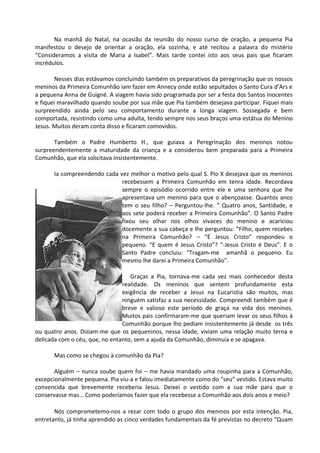 Na manhã do Natal, na ocasião da reunião do nosso curso de oração, a pequena Pia
manifestou o desejo de orientar a oração, ela sozinha, e até recitou a palavra do mistério
“Consideramos a visita de Maria a Isabel”. Mais tarde contei isto aos seus pais que ficaram
incrédulos.

        Nesses dias estávamos concluindo também os preparativos da peregrinação que os nossos
meninos da Primeira Comunhão iam fazer em Annecy onde estão sepultados o Santo Cura d’Ars e
a pequena Anna de Guigné. A viagem havia sido programada por ser a festa dos Santos Inocentes
e fiquei maravilhado quando soube por sua mãe que Pia também desejava participar. Fiquei mais
surpreendido ainda pelo seu comportamento durante a longa viagem. Sossegada e bem
comportada, resistindo como uma adulta, tendo sempre nos seus braços uma estátua do Menino
Jesus. Muitos deram conta disso e ficaram comovidos.

       Também o Padre Humberto H., que guiava a Peregrinação dos meninos notou
surpreendentemente a maturidade da criança e a considerou bem preparada para a Primeira
Comunhão, que ela solicitava insistentemente.

      Ia compreendendo cada vez melhor o motivo pelo qual S. Pio X desejava que os meninos
                             recebessem a Primeira Comunhão em tenra idade. Recordava
                             sempre o episódio ocorrido entre ele e uma senhora que lhe
                             apresentava um menino para que o abençoasse. Quantos anos
                             tem o seu filho? – Perguntou-lhe. ” Quatro anos, Santidade, e
                             aos sete poderá receber a Primeira Comunhão”. O Santo Padre
                             fixou seu olhar nos olhos vivaces do menino e acariciou
                             docemente a sua cabeça e lhe perguntou: “Filho, quem recebes
                             na Primeira Comunhão? – “É Jesus Cristo” respondeu o
                             pequeno. “E quem é Jesus Cristo”? “-Jesus Cristo é Deus”. E o
                             Santo Padre concluiu: “Tragam-me amanhã o pequeno. Eu
                             mesmo lhe darei a Primeira Comunhão”.

                                   Graças a Pia, tornava-me cada vez mais conhecedor desta
                                realidade. Os meninos que sentem profundamente esta
                                exigência de receber a Jesus na Eucaristia são muitos, mas
                                ninguém satisfaz a sua necessidade. Compreendi também que é
                                breve e valioso este período de graça na vida dos meninos.
                                Muitos pais confirmaram-me que queriam levar os seus filhos à
                                Comunhão porque lho pediam insistentemente já desde os três
ou quatro anos. Diziam-me que os pequeninos, nessa idade, viviam uma relação muito terna e
delicada com o céu, que, no entanto, sem a ajuda da Comunhão, diminuía e se apagava.

      Mas como se chegou à comunhão da Pia?

       Alguém – nunca soube quem foi – me havia mandado uma roupinha para a Comunhão,
excepcionalmente pequena. Pia viu-a e falou imediatamente como do “seu” vestido. Estava muito
convencida que brevemente receberia Jesus. Deixei o vestido com a sua mãe para que o
conservasse mas… Como poderíamos fazer que ela recebesse a Comunhão aos dois anos e meio?

       Nós comprometemo-nos a rezar com todo o grupo dos meninos por esta intenção. Pia,
entretanto, já tinha aprendido as cinco verdades fundamentais da fé previstas no decreto “Quam
 
