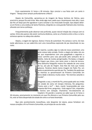 Eram exactamente 11 horas e 30 minutos. Quis concluir a sua festa com um canto à
Virgem: “Desejo amar sempre profundamente a Maria”.

        Depois da Comunhão, aproximou-se da imagem de Nossa Senhora de Fátima, para
acariciá-la, porque Ela está triste. Mas ainda algo mais; pediu que a levantassem mais alto, e quis
dar-lhe um beijo para lhe agradecer e para consolar o seu Imaculado Coração. Quis depois deter-
se em frente a uma estátua de Santa Filomena, dirigindo-se a esta grande Padroeira dos meninos,
olhando com terna confiança.

       Frequentemente pude observar esta profunda, quase natural relação das crianças com os
santos. Entre eles parece não existir nenhuma distância, como se a fronteira entre o Céu e a terra
estivesse apenas na cabeça dos adultos.

       Depois, a viagem de regresso. Outras 3 horas de automóvel. Pia cantava e sorria. Só mais
tarde adormeceu na sua cadeirinha com uma maravilhosa expressão de paz desenhada no seu
rosto.

                                    De repente, sucedeu algo na roda do nosso automóvel, uma
                                    jante estava toda cortada. Porém a alegria de todos nós era
                                    tal, que respondemos com uma gargalhada e seguimos o
                                    nosso caminho para casa pás-sando pelo santuário de La
                                    Salette, meta de muitas peregrinações. Pia beijou a imagem
                                    da Virgem que chora, com tanto amor e cheia de ternura.
                                    Uma belíssima fotografia mostra Pia rodeada de uma coroa
                                    de luz, aos pés da Virgem. Esta foto diz mais que muitas
                                    palavras. Parámos diante duma imagem do Padre Pio, um
                                    santo es-pecialmente querido por Pia. Também Ele pedia que
                                    os meninos se aproximassem da Primeira Comunhão em
                                    tenra idade e declarou muitas vezes: “Os meninos salvarão o
                                    mundo”.

                                     Chegando a casa, a mamã de Pia, preocupada pelo seu irmão
                                     em estado de coma em terapia intensiva, lhe perguntou:
                                     “Como está o tio?” – Bem, mamã. Surpreendida por esta
                                     resposta tão firme, perguntou: Estás segura? Sim, respondeu
                                     a menina sem exitação. Chamámos ime-diatamente ao
                                     hospital e foi grande a surpresa ao saber que às 11 horas e
30 minutos, precisamente no momento em que Pia oferecia a sua Primeira Comunhão pelo seu
tio, este se havia despertado do estado de coma e se havia levantado.

       Que este acontecimento maravilhoso, este despertar de Lázaro, possa fortalecer em
nossos corações a fé na Primeira Comunhão, ao princípio do uso da razão.
 