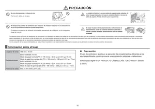10
No mire directamente a la fuente de luz.
Podría sufrir daños en los ojos.
No bloquee los puertos de ventilación de la máquina. No instale la máquina en una ubicación en
la que los puertos de ventilación queden bloqueados.
El bloqueo de los puertos de ventilación provocará el calentamiento de la máquina, con el consiguiente
riesgo de incendio.
PRECAUCIÓN
La unidad de fusión y la zona de salida de papeles están calientes. Al
retirar el papel atascado, no toque la unidad de fusión ni la zona de
salida de papeles. Preste atención para no quemarse.
Al cargar el papel, retirar papel atascado, realizar tareas de
mantenimiento, cerrar las cubiertas delantera y laterales e
insertar y extraer bandejas, preste atención para no pillarse
los dedos.
La máquina incluye la función de clasiﬁcación de documentos, que almacena los datos de la imagen de un documento en el disco duro de la máquina. Los documentos almacenados pueden recuperarse para imprimirse o transmitirse
según necesidades. Si se produce un fallo del disco duro, ya no será posible recuperar los datos de los documentos almacenados. Para evitar la pérdida de documentos importantes en el caso poco probable de un fallo del disco duro,
conserve los originales de los documentos importantes o almacene los datos del original en otro lugar.
Con la excepción de los casos contemplados por la ley, Sharp Corporation no se responsabiliza de los daños causados por la pérdida de los datos de los documentos almacenados.
Información sobre el láser
Longitud de onda 790 nm ± 10 nm
Períodos de pulso
MX-4140N/MX-4141N
Modo de papel normal (P/S = 178 mm/s) = 3.59 μs ± 0.014 μs / 7 mm
Modo de papel de gramaje alto (P/S = 190 mm/s) = 3.36 μs ± 0.013 μs / 7 mm
MX-5140N/MX-5141N
Modo de papel normal (P/S = 225 mm/s) = 2.84 μs ± 0.011 μs / 7 mm
Modo de papel de gramaje alto (P/S = 190 mm/s) = 3.36 μs ± 0.013 μs / 7 mm
Potencia de salida Máx. 0,672 mW (LD1+LD2)
n Precaución
El uso de controles o ajustes o la ejecución de procedimientos diferentes a los
aquí especiﬁcados, podría provocar una exposición peligrosa a radiaciones.
Este equipo digital es un PRODUCTO LÁSER CLASE 1 (IEC 60825-1 Edición
2-2007)
 