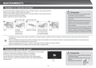 16
• No deseche los cartuchos de tóner usados. Colóquelos en una bolsa de plástico y guárdelos. El técnico recogerá los cartuchos de tóner usados cuando realice operaciones de
mantenimiento.
• Para ver la cantidad aproximada de tóner restante, mantenga pulsada la tecla [Pantalla de inicio] durante la impresión o cuando la máquina esté inactiva. El porcentaje de tóner
restante se mostrará en la pantalla mientras se pulsa la tecla.
• Cuando el porcentaje baje hasta “25-0%”, consiga un nuevo cartucho de tóner y téngalo a mano para cambiarlo.
• Según las condiciones de uso, es posible que el color quede débil o la imagen borrosa.
MANTENIMIENTO
Cuando el tóner empiece a agotarse, aparece el color y el mensaje “Prepare un nuevo cartucho de tóner.”.
Prepare un nuevo cartucho de tóner para el color indicado.
Cuando el tóner empiece a agotarse, aparece el color y el mensaje “Prepare un nuevo cartucho de tóner.”.
Sustituya el cartucho de tóner del color indicado.
Ejemplo: sustitución del cartucho de tóner amarillo
Cuando se produce un atasco de papel, el mensaje “La alimentación no ha sido correcta.”
aparecerá en el panel táctil y se detendrá la impresión y el escaneado.
En este caso, pulse la tecla [Cómo deshacer atascos] en el panel táctil.
Al pulsar dicha tecla, se mostrarán las instrucciones para retirar el papel atascado.
Siga las instrucciones. Cuando se haya retirado el atasco, este mensaje desaparecerá
automáticamente.
Cartucho de tóner antiguo
Agítelo 5 ó 6 veces Insértelo lentamente
en la máquina hasta
que quede bloqueado
Cerrar
Abrir
Cartucho de tóner nuevo
1 2 3 4 5
• No arroje los cartuchos de tóner al fuego. El tóner
podría saltar y provocar quemaduras.
• Almacene los cartuchos de tóner fuera del alcance
de los niños.
• Almacene siempre los cartuchos de tóner sobre sus
laterales. Si los cartuchos de tóner se almacenan
sobre un extremo, el tóner puede endurecerse y
quedar inservible.
• Utilice cartuchos de tóner recomendados por SHARP.
Si se usan cartuchos de tóner no recomendados por
SHARP, la máquina no proporcionará toda la calidad y
el rendimiento esperado y es posible que sufra daños.
• La unidad de fusión y la unidad de salida se encuentran a
una temperatura elevada.
• Procure no tocar la unidad de fusión cuando retire el papel
atascado.
• Existe riesgo de sufrir quemaduras.
Sustituir un cartucho de tóner
Solucionar atascos de papel
Precaución
Precaución
Extráigalo
lentamente con
ambas manos
 