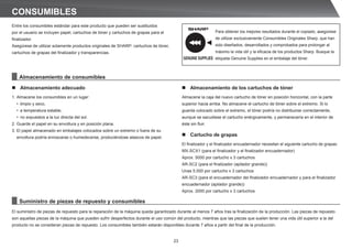 23
CONSUMIBLES
Entre los consumibles estándar para este producto que pueden ser sustituidos
por el usuario se incluyen papel, cartuchos de tóner y cartuchos de grapas para el
ﬁnalizador.
Asegúrese de utilizar solamente productos originales de SHARP: cartuchos de tóner,
cartuchos de grapas del ﬁnalizador y transparencias.
El suministro de piezas de repuesto para la reparación de la máquina queda garantizado durante al menos 7 años tras la ﬁnalización de la producción. Las piezas de repuesto
son aquellas piezas de la máquina que pueden sufrir desperfectos durante el uso común del producto, mientras que las piezas que suelen tener una vida útil superior a la del
producto no se consideran piezas de repuesto. Los consumibles también estarán disponibles durante 7 años a partir del ﬁnal de la producción.
n Almacenamiento adecuado
1. Almacene los consumibles en un lugar:
• limpio y seco,
• a temperatura estable,
• no expuestos a la luz directa del sol.
2. Guarde el papel en su envoltura y en posición plana.
3. El papel almacenado en embalajes colocados sobre un extremo o fuera de su
envoltura podría enroscarse o humedecerse, produciéndose atascos de papel.
GENUINE SUPPLIES
Para obtener los mejores resultados durante el copiado, asegúrese
de utilizar exclusivamente Consumibles Originales Sharp, que han
sido diseñados, desarrollados y comprobados para prolongar al
máximo la vida útil y la eﬁcacia de los productos Sharp. Busque la
etiqueta Genuine Supplies en el embalaje del tóner.
Almacenamiento de consumibles
Suministro de piezas de repuesto y consumibles
n Almacenamiento de los cartuchos de tóner
Almacene la caja del nuevo cartucho de tóner en posición horizontal, con la parte
superior hacia arriba. No almacene el cartucho de tóner sobre el extremo. Si lo
guarda colocado sobre el extremo, el tóner podría no distribuirse correctamente,
aunque se sacudiese el cartucho enérgicamente, y permanecería en el interior de
éste sin fluir.
n Cartucho de grapas
El finalizador y el finalizador encuadernador necesitan el siguiente cartucho de grapas:
MX-SCX1 (para el finalizador y el finalizador encuadernador)
Aprox. 5000 por cartucho x 3 cartuchos
AR-SC2 (para el finalizador (apilador grande))
Unas 5.000 por cartucho x 3 cartuchos
AR-SC3 (para el encuadernador del finalizador encuadernador y para el finalizador
encuadernador (apilador grande))
Aprox. 2000 por cartucho x 3 cartuchos
 